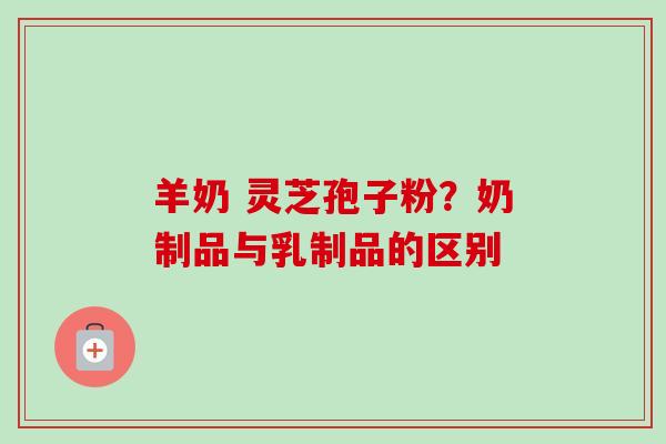 羊奶 灵芝孢子粉？奶制品与乳制品的区别