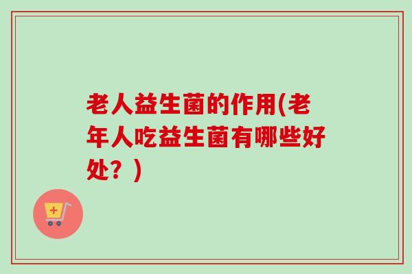 老人益生菌的作用(老年人吃益生菌有哪些好处?) 老人益生菌的作用(老年人吃益生菌有哪些好处?)
