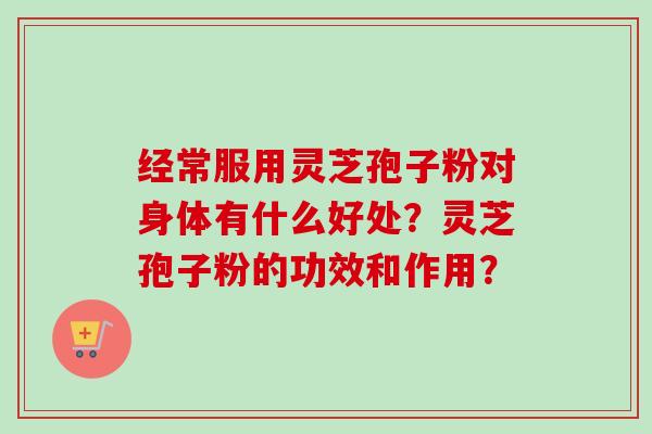 经常服用灵芝孢子粉对身体有什么好处?灵芝孢子粉的功效和作用? 经常服用灵芝孢子粉对身体有什么好处?灵芝孢子粉的功效和作用?