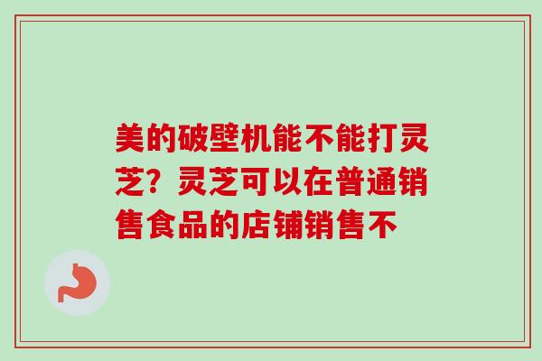 美的破壁机能不能打灵芝?灵芝可以在普通销售食品的店铺销售不 美的破壁机能不能打灵芝?灵芝可以在普通销售食品的店铺销售不
