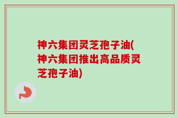 神六集团灵芝孢子油(神六集团推出高品质灵芝孢子油) 神六集团灵芝孢子油(神六集团推出高品质灵芝孢子油)