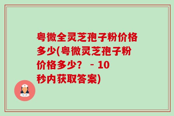 粤微全灵芝孢子粉价格多少(粤微灵芝孢子粉价格多少？ - 10秒内获取答案)