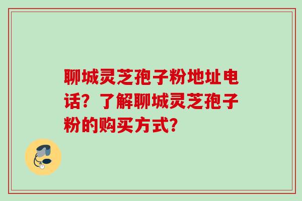 聊城灵芝孢子粉地址电话?了解聊城灵芝孢子粉的购买方式? 聊城灵芝孢子粉地址电话?了解聊城灵芝孢子粉的购买方式?