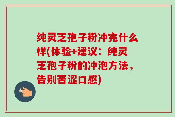 纯灵芝孢子粉冲完什么样(体验+建议：纯灵芝孢子粉的冲泡方法，告别苦涩口感)