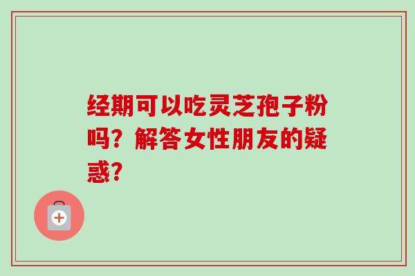 经期可以吃灵芝孢子粉吗？解答女性朋友的疑惑？