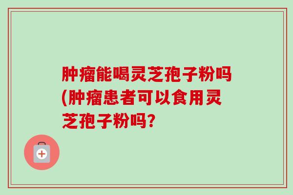 能喝灵芝孢子粉吗(患者可以食用灵芝孢子粉吗？