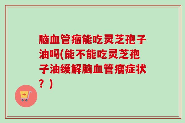 脑瘤能吃灵芝孢子油吗(能不能吃灵芝孢子油缓解脑瘤症状？)