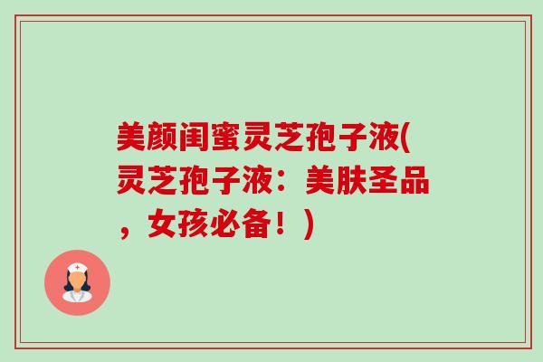 美颜闺蜜灵芝孢子液(灵芝孢子液：美肤圣品，女孩必备！)