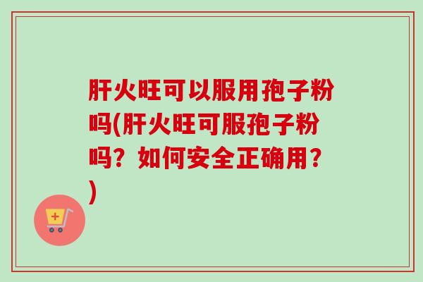 火旺可以服用孢子粉吗(火旺可服孢子粉吗?如何安全正确用?) 火旺可以服用孢子粉吗(火旺可服孢子粉吗?如何安全正确用?)