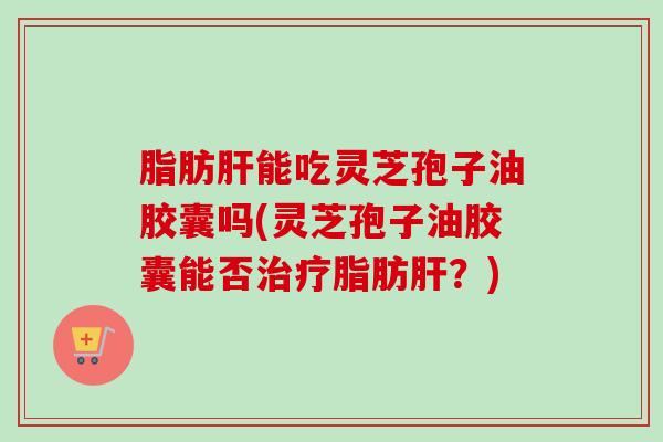 脂肪能吃灵芝孢子油胶囊吗(灵芝孢子油胶囊能否脂肪?) 脂肪能吃灵芝孢子油胶囊吗(灵芝孢子油胶囊能否脂肪?)