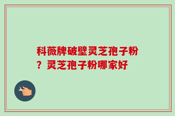 科薇牌破壁灵芝孢子粉?灵芝孢子粉哪家好 科薇牌破壁灵芝孢子粉?灵芝孢子粉哪家好