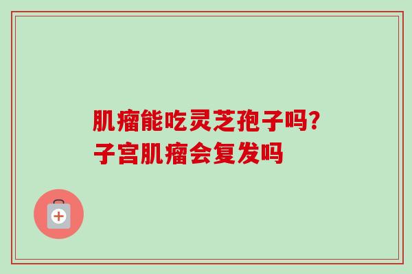 能吃灵芝孢子吗?子宫会复发吗 能吃灵芝孢子吗?子宫会复发吗