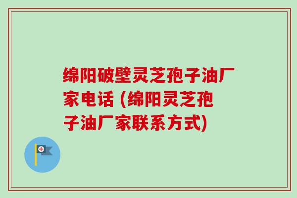 绵阳破壁灵芝孢子油厂家电话 (绵阳灵芝孢子油厂家联系方式)