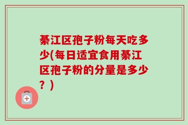 綦江区孢子粉每天吃多少(每日适宜食用綦江区孢子粉的分量是多少？)