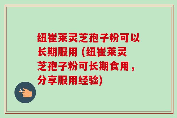 纽崔莱灵芝孢子粉可以长期服用 (纽崔莱灵芝孢子粉可长期食用,分享服用经验) 纽崔莱灵芝孢子粉可以长期服用 (纽崔莱灵芝孢子粉可长期食用,分享服用经验)