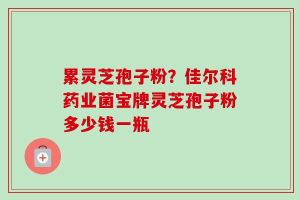 累灵芝孢子粉?佳尔科药业菌宝牌灵芝孢子粉多少钱一瓶 累灵芝孢子粉?佳尔科药业菌宝牌灵芝孢子粉多少钱一瓶