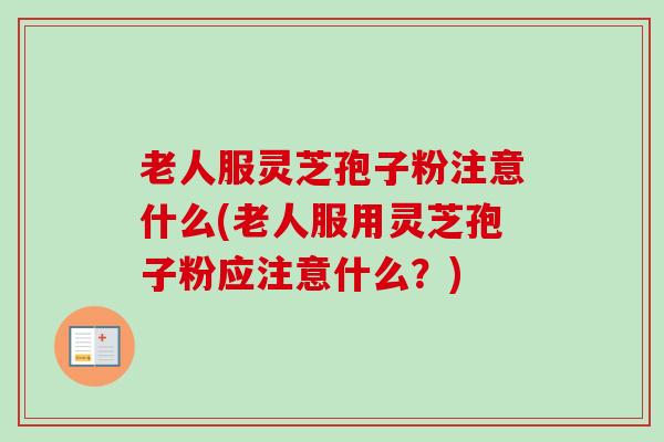 老人服灵芝孢子粉注意什么(老人服用灵芝孢子粉应注意什么？)