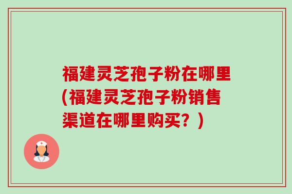 福建灵芝孢子粉在哪里(福建灵芝孢子粉销售渠道在哪里购买?) 福建灵芝孢子粉在哪里(福建灵芝孢子粉销售渠道在哪里购买?)