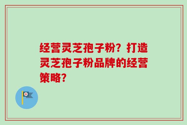 经营灵芝孢子粉？打造灵芝孢子粉品牌的经营策略？