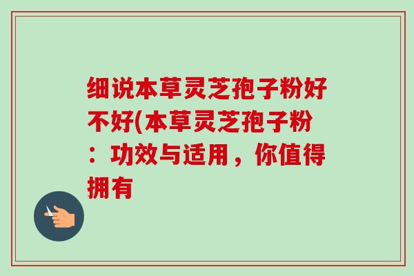 细说本草灵芝孢子粉好不好(本草灵芝孢子粉：功效与适用，你值得拥有