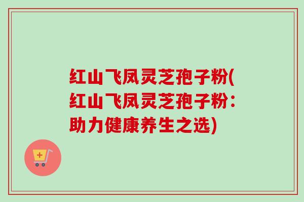 红山飞凤灵芝孢子粉(红山飞凤灵芝孢子粉：助力健康养生之选)