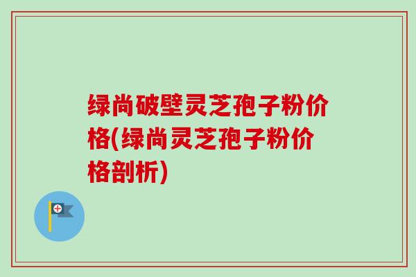 绿尚破壁灵芝孢子粉价格(绿尚灵芝孢子粉价格剖析) 绿尚破壁灵芝孢子粉价格(绿尚灵芝孢子粉价格剖析)