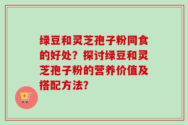 绿豆和灵芝孢子粉同食的好处？探讨绿豆和灵芝孢子粉的营养价值及搭配方法？