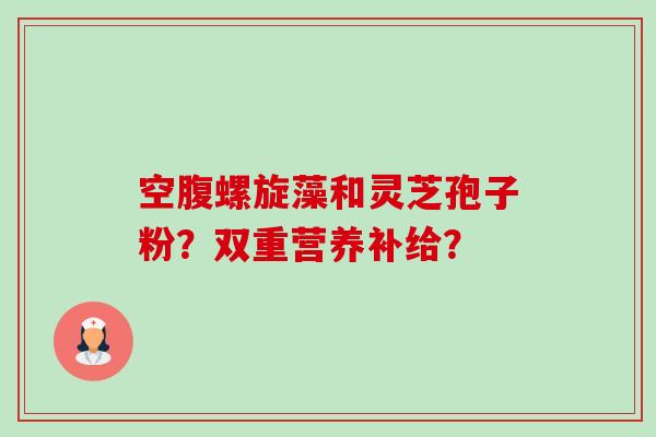 空腹螺旋藻和灵芝孢子粉?双重营养补给? 空腹螺旋藻和灵芝孢子粉?双重营养补给?