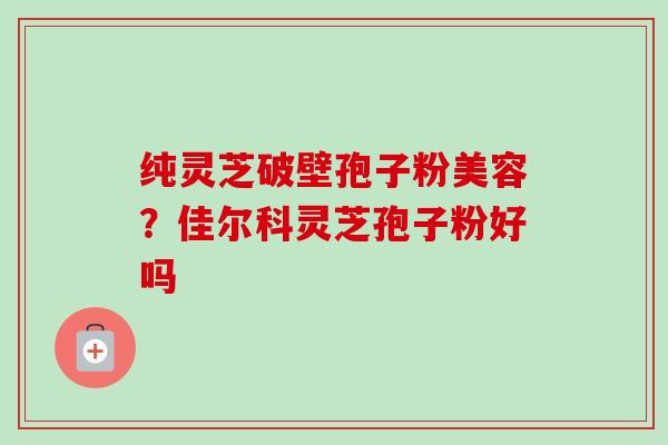 纯灵芝破壁孢子粉美容?佳尔科灵芝孢子粉好吗 纯灵芝破壁孢子粉美容?佳尔科灵芝孢子粉好吗