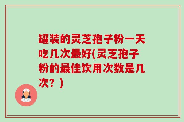 罐装的灵芝孢子粉一天吃几次好(灵芝孢子粉的佳饮用次数是几次?) 罐装的灵芝孢子粉一天吃几次好(灵芝孢子粉的佳饮用次数是几次?)