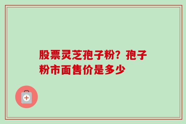 股票灵芝孢子粉?孢子粉市面售价是多少 股票灵芝孢子粉?孢子粉市面售价是多少