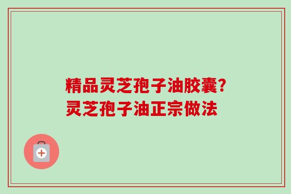 精品灵芝孢子油胶囊?灵芝孢子油正宗做法 精品灵芝孢子油胶囊?灵芝孢子油正宗做法