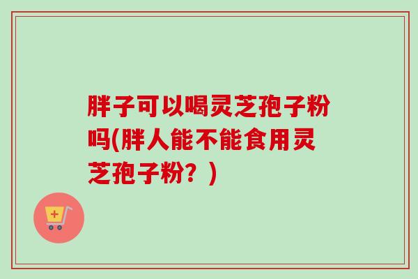胖子可以喝灵芝孢子粉吗(胖人能不能食用灵芝孢子粉?) 胖子可以喝灵芝孢子粉吗(胖人能不能食用灵芝孢子粉?)