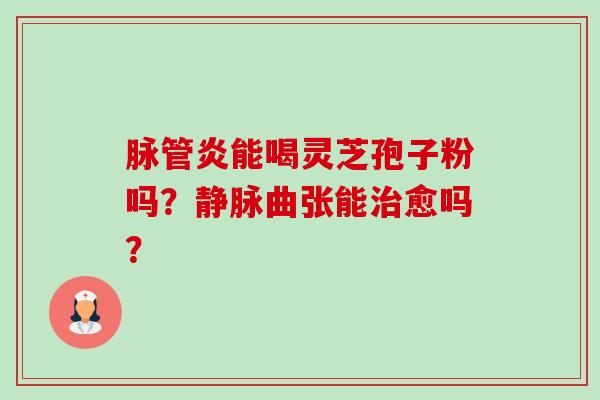 脉管炎能喝灵芝孢子粉吗?静脉曲张能愈吗? 脉管炎能喝灵芝孢子粉吗?静脉曲张能愈吗?