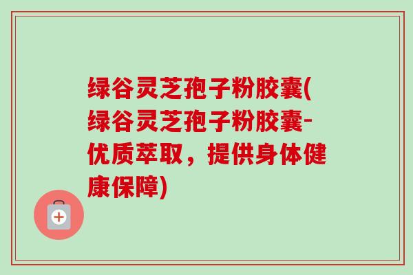 绿谷灵芝孢子粉胶囊(绿谷灵芝孢子粉胶囊-优质萃取,提供身体健康保障) 绿谷灵芝孢子粉胶囊(绿谷灵芝孢子粉胶囊-优质萃取,提供身体健康保障)