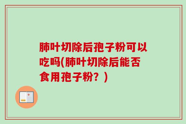 叶切除后孢子粉可以吃吗(叶切除后能否食用孢子粉?) 叶切除后孢子粉可以吃吗(叶切除后能否食用孢子粉?)