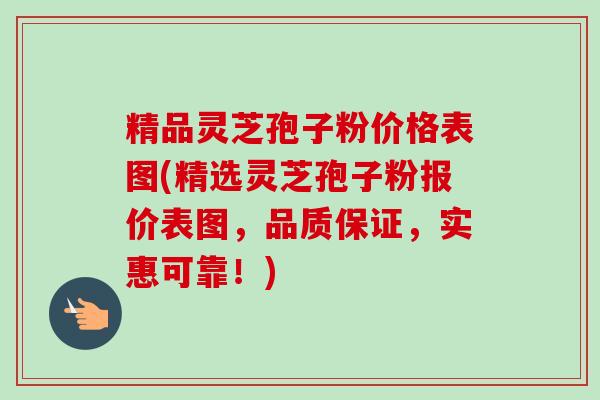 精品灵芝孢子粉价格表图(精选灵芝孢子粉报价表图，品质保证，实惠可靠！)