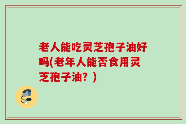 老人能吃灵芝孢子油好吗(老年人能否食用灵芝孢子油?) 老人能吃灵芝孢子油好吗(老年人能否食用灵芝孢子油?)