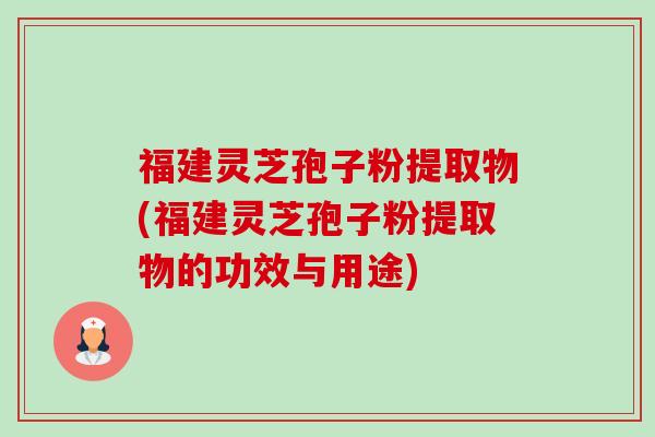 福建灵芝孢子粉提取物(福建灵芝孢子粉提取物的功效与用途)