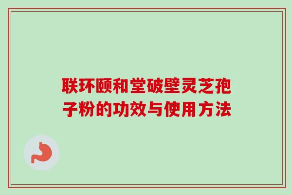 联环颐和堂破壁灵芝孢子粉的功效与使用方法 联环颐和堂破壁灵芝孢子粉的功效与使用方法