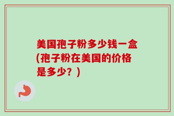 美国孢子粉多少钱一盒(孢子粉在美国的价格是多少?) 美国孢子粉多少钱一盒(孢子粉在美国的价格是多少?)
