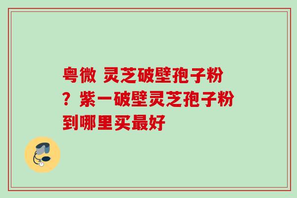 粤微 灵芝破壁孢子粉?紫一破壁灵芝孢子粉到哪里买好 粤微 灵芝破壁孢子粉?紫一破壁灵芝孢子粉到哪里买好