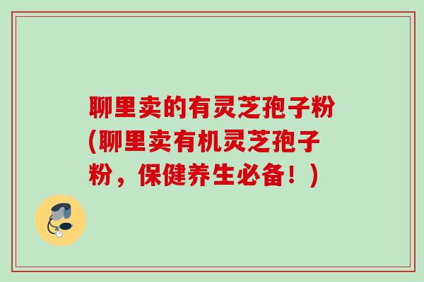 聊里卖的有灵芝孢子粉(聊里卖有机灵芝孢子粉，保健养生必备！)