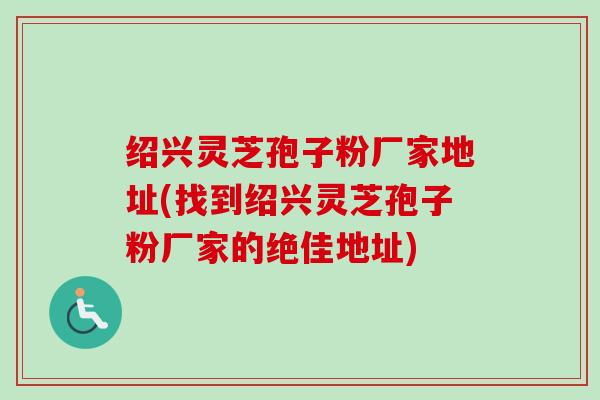 绍兴灵芝孢子粉厂家地址(找到绍兴灵芝孢子粉厂家的绝佳地址) 绍兴灵芝孢子粉厂家地址(找到绍兴灵芝孢子粉厂家的绝佳地址)
