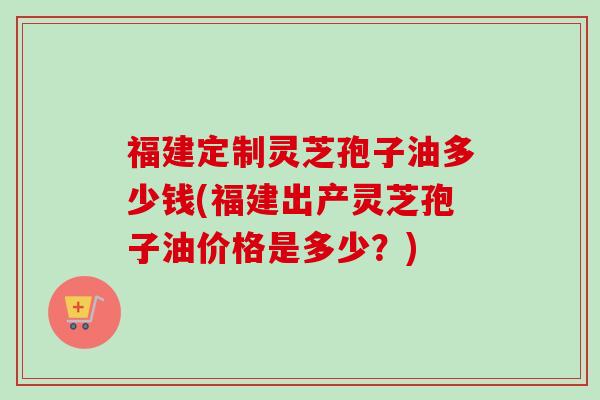 福建定制灵芝孢子油多少钱(福建出产灵芝孢子油价格是多少？)
