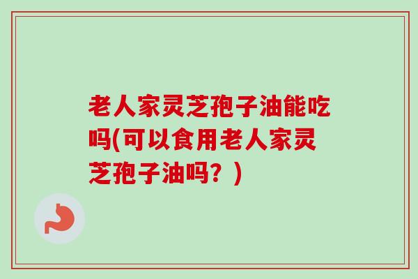 老人家灵芝孢子油能吃吗(可以食用老人家灵芝孢子油吗？)