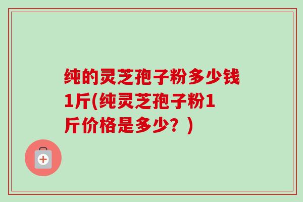 纯的灵芝孢子粉多少钱1斤(纯灵芝孢子粉1斤价格是多少?) 纯的灵芝孢子粉多少钱1斤(纯灵芝孢子粉1斤价格是多少?)