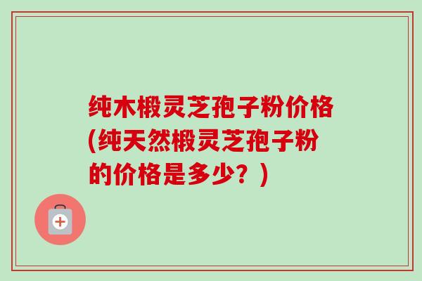 纯木椴灵芝孢子粉价格(纯天然椴灵芝孢子粉的价格是多少？)