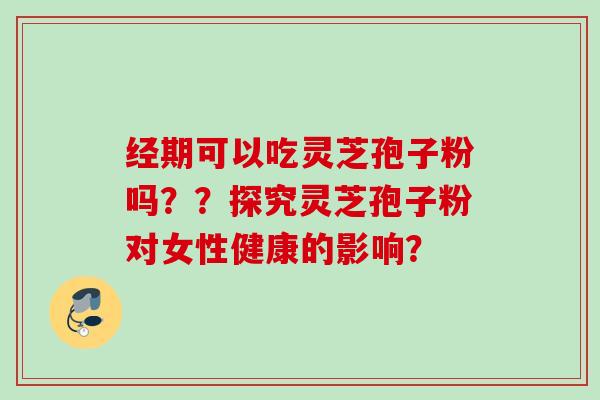 经期可以吃灵芝孢子粉吗??探究灵芝孢子粉对女性健康的影响? 经期可以吃灵芝孢子粉吗??探究灵芝孢子粉对女性健康的影响?