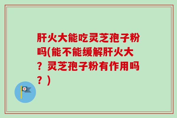 火大能吃灵芝孢子粉吗(能不能缓解火大？灵芝孢子粉有作用吗？)
